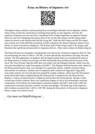 Essay on History of Japanese Art
Throughout many centuries, art has portrayed an exceedingly dominant role in Japanese culture.
These forms of artwork varied from everything from pottery to clay figurines. Overall, the
majority of Japanese art was and still is considered to be of high importance in Japanese history.
However, the most intriguing and unique form of art was the Isho ningyo and Iki ningyo dolls,
otherwise known as the fashion doll and the living doll . Both the Isho ningyo and the Iki ningyo
were merely two of the plentiful assortment of dolls created by the famous Japanese artisan, Goyo
Hirata, as items of luxurious indulgence. The Kintaro doll of Isho ningyo type or Iko ningyo type
illustrates the significant advancements in Japanese doll art... Show more content on Helpwriting.net
...
The Heian Period was essentially considered the next step in the evolution of Japanese doll art. This
occurred during the time of 794 to 1,185 BC, or more specifically described as the early eleventh
century. The first appearance of Japanese doll art began around what was considered the peak of
the Heian period, in which several types of dolls had already been defined strictly because of the
novel The Tale of Genji. Specific dolls that were made were the Okiagari koboshi, which were the
roly poly described toys made from papier mГўchГ©. The Okiagari koboshi became truly valued in
the Heian period because they were thought of as good luck charms, symbols of perseverance,
and symbols of resilience. Another form of Japanese dolls created was Saga dolls. Saga dolls
were made entirely out of wood and were painted by temple sculptors, which were the first known
professional doll makers adapted during the Heian period. Comparatively, the Heian Period
displays a variety of advancements in Japanese doll art than the Jomon period. Already, in this
second step of doll evolution, there were significant changes as far as the technologies used and
composition. In the Heian, the technologies consisted of papier mГўchГ© and wood, while the
composition consisted of greater varieties of colors and designs. The third step in the Japanese
doll evolution occurred from 1,603 to 1,867 BC during the Edo period. At this point in Japanese
history, Japan was closed to most
... Get more on HelpWriting.net ...
 