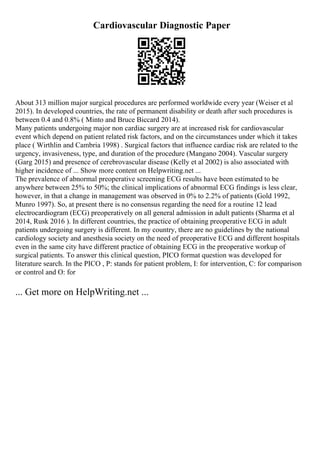 Cardiovascular Diagnostic Paper
About 313 million major surgical procedures are performed worldwide every year (Weiser et al
2015). In developed countries, the rate of permanent disability or death after such procedures is
between 0.4 and 0.8% ( Minto and Bruce Biccard 2014).
Many patients undergoing major non cardiac surgery are at increased risk for cardiovascular
event which depend on patient related risk factors, and on the circumstances under which it takes
place ( Wirthlin and Cambria 1998) . Surgical factors that influence cardiac risk are related to the
urgency, invasiveness, type, and duration of the procedure (Mangano 2004). Vascular surgery
(Garg 2015) and presence of cerebrovascular disease (Kelly et al 2002) is also associated with
higher incidence of ... Show more content on Helpwriting.net ...
The prevalence of abnormal preoperative screening ECG results have been estimated to be
anywhere between 25% to 50%; the clinical implications of abnormal ECG findings is less clear,
however, in that a change in management was observed in 0% to 2.2% of patients (Gold 1992,
Munro 1997). So, at present there is no consensus regarding the need for a routine 12 lead
electrocardiogram (ECG) preoperatively on all general admission in adult patients (Sharma et al
2014, Rusk 2016 ). In different countries, the practice of obtaining preoperative ECG in adult
patients undergoing surgery is different. In my country, there are no guidelines by the national
cardiology society and anesthesia society on the need of preoperative ECG and different hospitals
even in the same city have different practice of obtaining ECG in the preoperative workup of
surgical patients. To answer this clinical question, PICO format question was developed for
literature search. In the PICO , P: stands for patient problem, I: for intervention, C: for comparison
or control and O: for
... Get more on HelpWriting.net ...
 