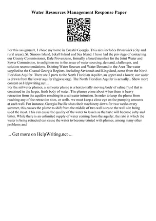 Water Resources Management Response Paper
For this assignment, I chose my home in Coastal Georgia. This area includes Brunswick (city and
rural areas), St. Simons Island, Jekyll Island and Sea Island. I have had the privilege of contacting
our County Commissioner, Dale Provenzano, formally a board member for the Joint Water and
Sewer Commission, to enlighten me in the areas of water sourcing, demand, challenges, and
solution recommendations. Existing Water Sources and Water Demand in the Area The water
supplied to the Coastal Georgia Regions, including Savannah and Kingsland, come from the North
Floridian Aquifer. There are 2 parts to the North Floridian Aquifer, an upper and a lower; our water
is drawn from the lower aquifer (bgjwsc.org). The North Floridian Aquifer is actually... Show more
content on Helpwriting.net ...
For the saltwater plumes, a saltwater plume is a horizontally moving body of saline fluid that is
contained in the larger, fresh body of water. The plumes come about when there is heavy
retraction from the aquifers resulting in a saltwater intrusion. In order to keep the plume from
reaching any of the retraction sites, or wells, we must keep a close eye on the pumping amounts
at each well. For instance, Georgia Pacific shuts their machinery down for two weeks every
summer, this causes the plume to shift from the middle of two well sites to the well site being
used the most. This can cause the quality of the water to lessen as the taste will become salty and
bitter. While there is an unlimited supply of water coming from the aquifer, the rate at which the
water is being retracted can cause the water to become tainted with plumes, among many other
problems and
... Get more on HelpWriting.net ...
 