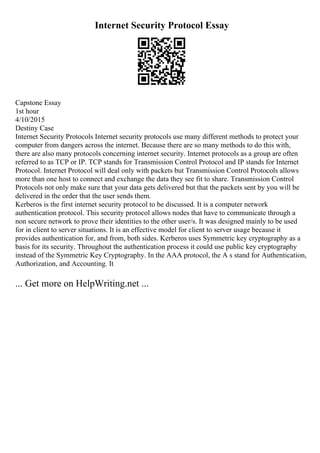 Internet Security Protocol Essay
Capstone Essay
1st hour
4/10/2015
Destiny Case
Internet Security Protocols Internet security protocols use many different methods to protect your
computer from dangers across the internet. Because there are so many methods to do this with,
there are also many protocols concerning internet security. Internet protocols as a group are often
referred to as TCP or IP. TCP stands for Transmission Control Protocol and IP stands for Internet
Protocol. Internet Protocol will deal only with packets but Transmission Control Protocols allows
more than one host to connect and exchange the data they see fit to share. Transmission Control
Protocols not only make sure that your data gets delivered but that the packets sent by you will be
delivered in the order that the user sends them.
Kerberos is the first internet security protocol to be discussed. It is a computer network
authentication protocol. This security protocol allows nodes that have to communicate through a
non secure network to prove their identities to the other user/s. It was designed mainly to be used
for in client to server situations. It is an effective model for client to server usage because it
provides authentication for, and from, both sides. Kerberos uses Symmetric key cryptography as a
basis for its security. Throughout the authentication process it could use public key cryptography
instead of the Symmetric Key Cryptography. In the AAA protocol, the A s stand for Authentication,
Authorization, and Accounting. It
... Get more on HelpWriting.net ...
 