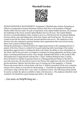 Marshall Gordon
HUMAN RESOURCE MANAGEMENT Assignment 2 Marshall amp; Gordon: Designing an
Effective Compensation System Situational Analysis Paul Nasr is the president of Morgan
Stanley (MG) who has nearly 20 years of experience in the capital markets business. He assumed
the leadership of the newly created Capital Markets Services division. The Capital Markets
division is an interdisciplinary entity created to serve as a link between the Investment Banking
division and the sales and trading arms of the firm, Equity and Fixed Income. The division is
created to provide the clients with more focused attention and service. The employees in this
division were also expected to generate business from organizations that were not previously...
Show more content on Helpwriting.net ...
During the performance evaluation before his supposed promotion to the managing director or
partner of the firm, Parson is credited for his good marketing skills, knowledge of the market
and product, aggressiveness in making the deals with clients, his ability to cross sell products to
the clients. But he also got some very negative comments for being judgmental, not being a team
player, not being professional at times. Nasr, though, defended that Parson is still young in MG
and needed time to align himself with the firm s values. Problem Definition Nasr is staring
down the barrel on whether to promote Parson as a Managing Director/Partner of the firm or
give him more time. He also did not want to lose Parson who might leave the firm if he did not
get the promotion. Options Nasr has three ways of coming out of this quagmire: a. Promote
Parson and assume that he will get better with time. b. Hold his promotion till the next evaluation
and give him a chance to overcome his shortcomings. c. Terminate his employment because his
work doesn t align with the firm s core values. Evaluation Criteria: The following criteria should
be used to evaluate the options available to make a fair decision: a. The employee should be result
oriented b. He should have good interpersonal skills c. He should
... Get more on HelpWriting.net ...
 