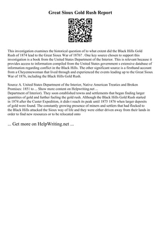Great Sioux Gold Rush Report
This investigation examines the historical question of to what extent did the Black Hills Gold
Rush of 1874 lead to the Great Sioux War of 1876? . One key source chosen to support this
investigation is a book from the United States Department of the Interior. This is relevant because it
provides access to information compiled from the United States government s extensive database of
information regarding conflict in the Black Hills. The other significant source is a firsthand account
from a Cheyennewoman that lived through and experienced the events leading up to the Great Sioux
War of 1876, including the Black Hills Gold Rush.
Source A. United States Department of the Interior, Native American Treaties and Broken
Promises: 1851 to ... Show more content on Helpwriting.net ...
Department of Interior). They soon established towns and settlements that began finding larger
quantities of gold and further fueling the gold rush. Although the Black Hills Gold Rush started
in 1874 after the Custer Expedition, it didn t reach its peak until 1875 1876 when larger deposits
of gold were found. The constantly growing presence of miners and settlers that had flocked to
the Black Hills attacked the Sioux way of life and they were either driven away from their lands in
order to find new resources or to be relocated onto
... Get more on HelpWriting.net ...
 