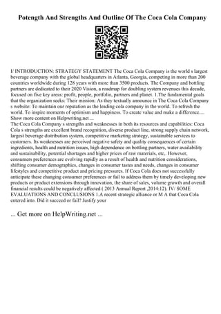 Potength And Strengths And Outline Of The Coca Cola Company
I/ INTRODUCTION: STRATEGY STATEMENT The Coca Cola Company is the world s largest
beverage company with the global headquarters in Atlanta, Georgia, competing in more than 200
countries worldwide during 128 years with more than 3500 products. The Company and bottling
partners are dedicated to their 2020 Vision, a roadmap for doubling system revenues this decade,
focused on five key areas: profit, people, portfolio, partners and planet. 1.The fundamental goals
that the organization seeks: Their mission: As they textually announce in The Coca Cola Company
s website: To maintain our reputation as the leading cola company in the world. To refresh the
world. To inspire moments of optimism and happiness. To create value and make a difference....
Show more content on Helpwriting.net ...
The Coca Cola Company s strengths and weaknesses in both its resources and capabilities: Coca
Cola s strengths are excellent brand recognition, diverse product line, strong supply chain network,
largest beverage distribution system, competitive marketing strategy, sustainable services to
customers. Its weaknesses are perceived negative safety and quality consequences of certain
ingredients, health and nutrition issues, high dependence on bottling partners, water availability
and sustainability, potential shortages and higher prices of raw materials, etc,. However,
consumers preferences are evolving rapidly as a result of health and nutrition considerations,
shifting consumer demographics, changes in consumer tastes and needs, changes in consumer
lifestyles and competitive product and pricing pressures. If Coca Cola does not successfully
anticipate these changing consumer preferences or fail to address them by timely developing new
products or product extensions through innovation, the share of sales, volume growth and overall
financial results could be negatively affected ( 2013 Annual Report ,2014:12). IV/ SOME
EVALUATIONS AND CONCLUSIONS 1.A recent strategic alliance or M A that Coca Cola
entered into. Did it succeed or fail? Justify your
... Get more on HelpWriting.net ...
 