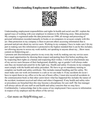 Understanding Employment Responsibilities And Rights...
Understanding employment responsibilities and rights In health and social care BV: explain the
agreed ways of working with your employer in relation to the following areas. Data protection:
My company is registered under the data protection act 1998, all storage and processing of
personal information recorded manually in books or on computers in sevacare comply with this
act. Data protection in my company is there to prevent others accessing information that is
personal and private about my service users. Working in my company I have to make sure I do my
part in making sure this information is protected to the highest standard that it can be this includes;
not allowing anyone to access my work mobile, not speaking to anyone about my... Show more
content on Helpwriting.net ...
I promote anti discriminatory practice in my every day work by making sure my service users
have equal opportunities by showing them respect and putting them first before anything else
by respecting their rights as a human and respecting their wishes. I will never discriminate any
of my service users because of their background, disability, age or gender I will always make
sure they are treated and cared for in the right way. Health and safety: Everyone in my company
must comply with the health and safety procedure. We have to go on mandatory training to
complete our health and safety certificate. This includes manual handling and fire safety. We
must make sure our work environment is a safe as we can make it. If any accidents do occur i
have to report them to my office or to the out of hours office, I must also record all accidents in
the communication book so that other carers know what has happened this includes the nature of
the accident, treatment received and where and when it happened. If any health and safety rules
or procedures are breached then this may become a disciplinary for care staff. My line manager
will always advise all care staff on and health and safety concerns that we may have.
Confidentiality: I acknowledge that in the course of my employment I have access to information
in respect of my employer and the affairs of the service
... Get more on HelpWriting.net ...
 