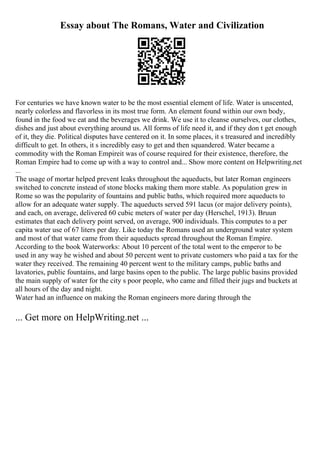 Essay about The Romans, Water and Civilization
For centuries we have known water to be the most essential element of life. Water is unscented,
nearly colorless and flavorless in its most true form. An element found within our own body,
found in the food we eat and the beverages we drink. We use it to cleanse ourselves, our clothes,
dishes and just about everything around us. All forms of life need it, and if they don t get enough
of it, they die. Political disputes have centered on it. In some places, it s treasured and incredibly
difficult to get. In others, it s incredibly easy to get and then squandered. Water became a
commodity with the Roman Empireit was of course required for their existence, therefore, the
Roman Empire had to come up with a way to control and... Show more content on Helpwriting.net
...
The usage of mortar helped prevent leaks throughout the aqueducts, but later Roman engineers
switched to concrete instead of stone blocks making them more stable. As population grew in
Rome so was the popularity of fountains and public baths, which required more aqueducts to
allow for an adequate water supply. The aqueducts served 591 lacus (or major delivery points),
and each, on average, delivered 60 cubic meters of water per day (Herschel, 1913). Bruun
estimates that each delivery point served, on average, 900 individuals. This computes to a per
capita water use of 67 liters per day. Like today the Romans used an underground water system
and most of that water came from their aqueducts spread throughout the Roman Empire.
According to the book Waterworks: About 10 percent of the total went to the emperor to be
used in any way he wished and about 50 percent went to private customers who paid a tax for the
water they received. The remaining 40 percent went to the military camps, public baths and
lavatories, public fountains, and large basins open to the public. The large public basins provided
the main supply of water for the city s poor people, who came and filled their jugs and buckets at
all hours of the day and night.
Water had an influence on making the Roman engineers more daring through the
... Get more on HelpWriting.net ...
 