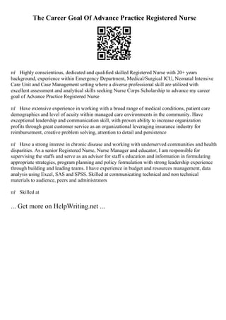 The Career Goal Of Advance Practice Registered Nurse
пѓ Highly conscientious, dedicated and qualified skilled Registered Nurse with 20+ years
background, experience within Emergency Department, Medical/Surgical ICU, Neonatal Intensive
Care Unit and Case Management setting where a diverse professional skill are utilized with
excellent assessment and analytical skills seeking Nurse Corps Scholarship to advance my career
goal of Advance Practice Registered Nurse
пѓ Have extensive experience in working with a broad range of medical conditions, patient care
demographics and level of acuity within managed care environments in the community. Have
exceptional leadership and communication skill, with proven ability to increase organization
profits through great customer service as an organizational leveraging insurance industry for
reimbursement, creative problem solving, attention to detail and persistence
пѓ Have a strong interest in chronic disease and working with underserved communities and health
disparities. As a senior Registered Nurse, Nurse Manager and educator, I am responsible for
supervising the staffs and serve as an advisor for staff s education and information in formulating
appropriate strategies, program planning and policy formulation with strong leadership experience
through building and leading teams. I have experience in budget and resources management, data
analysis using Excel, SAS and SPSS. Skilled at communicating technical and non technical
materials to audience, peers and administrators
пѓ Skilled at
... Get more on HelpWriting.net ...
 