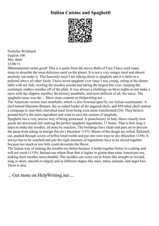 Italian Cuisine and Spaghetti
Nicholas Wicklund
English 100
Mrs. Britt
12/06/11
Mhmmmmmm tastes good! This is a quote from the movie Balls of Fury I have used many
times to describe the most delicious meal on the planet. It is not a very unique meal and almost
anybody can make it. This heavenly meal I am talking about is spaghetti and it is held on a
pedestal above all other foods. I have loved spaghetti ever since I was young, sitting at the dinner
table with my fork, twirling the noodles around and taking the largest bite ever, slurping the
seemingly endless noodles off of the plate. It was always a challenge on these nights to not make a
mess with the slippery noodles, the bouncy meatballs, and most difficult of all, the sauce. The
spaghetti sauce was the ... Show more content on Helpwriting.net ...
The American version uses meatballs, which is also frowned upon by our Italian counterparts. A
chef named Massimo Bottura, the so called leader of the angered chefs, and 450 other chefs started
a campaign to stop their cherished meal from being even more transformed (24). They believe
ground beef is the main ingredient and want to save the custom of spaghetti.
Spaghetti has a very precise way of being processed. A pastafactory in Italy shows exactly how
goods are processed into making the perfect spaghetti ingredients. 17 hours. That is how long it
takes to make the noodles, all done by machine. The buildings have clean and pure air to prevent
the pasta from taking in foreign flavors ( Hazelton 1157). Sheets of the dough are rolled, flattened,
cut, pushed through scores of teflon lined molds and put into wire trays to dry (Hazelton 1158). It
always has to be watched and just the right amounts of ingredients have to be mixed together
because too much or too little could devastate the flavor.
The Italian way of making the noodles are better because it holds together better in cooking and
will not mush (1158). Italians use wheat flour that is higher in gluten than what Americans use,
making their noodles more durable. The noodles can come out in forms like straight or twisted,
long or short, smooth or ridged, and in different shapes like stars, tubes, animals, and angel hair.
There is also
... Get more on HelpWriting.net ...
 