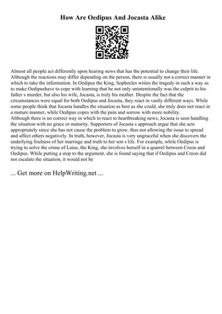 How Are Oedipus And Jocasta Alike
Almost all people act differently upon hearing news that has the potential to change their life.
Although the reactions may differ depending on the person, there is usually not a correct manner in
which to take the information. In Oedipus the King, Sophocles writes the tragedy in such a way as
to make Oedipushave to cope with learning that he not only unintentionally was the culprit to his
father s murder, but also his wife, Jocasta, is truly his mother. Despite the fact that the
circumstances were equal for both Oedipus and Jocasta, they react in vastly different ways. While
some people think that Jocasta handles the situation as best as she could, she truly does not react in
a mature manner, while Oedipus copes with the pain and sorrow with more nobility.
Although there is no correct way in which to react to heartbreaking news, Jocasta is seen handling
the situation with no grace or maturity. Supporters of Jocasta s approach argue that she acts
appropriately since she has not cause the problem to grow, thus not allowing the issue to spread
and affect others negatively. In truth, however, Jocasta is very ungraceful when she discovers the
underlying foulness of her marriage and truth to her son s life. For example, while Oedipus is
trying to solve the crime of Laius, the King, she involves herself in a quarrel between Creon and
Oedipus. While putting a stop to the argument, she is found saying that if Oedipus and Creon did
not escalate the situation, it would not be
... Get more on HelpWriting.net ...
 
