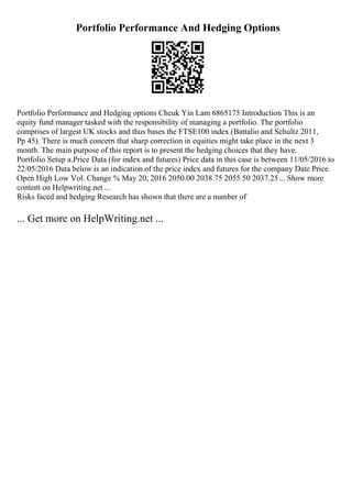 Portfolio Performance And Hedging Options
Portfolio Performance and Hedging options Cheuk Yin Lam 6865175 Introduction This is an
equity fund manager tasked with the responsibility of managing a portfolio. The portfolio
comprises of largest UK stocks and thus bases the FTSE100 index (Battalio and Schultz 2011,
Pp 45). There is much concern that sharp correction in equities might take place in the next 3
month. The main purpose of this report is to present the hedging choices that they have.
Portfolio Setup a.Price Data (for index and futures) Price data in this case is between 11/05/2016 to
22/05/2016 Data below is an indication of the price index and futures for the company Date Price
Open High Low Vol. Change % May 20, 2016 2050.00 2038.75 2055.50 2037.25... Show more
content on Helpwriting.net ...
Risks faced and hedging Research has shown that there are a number of
... Get more on HelpWriting.net ...
 