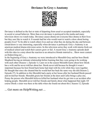 Deviance In Grey s Anatomy
Deviance is defined as the fact or state of departing from usual or accepted standards, especially
in social or sexual behavior. More than ever deviance is portrayed in the media and many
television shows we watch today. Deviance causes drama not everyone likes drama in their lives
but they sure like to watch it. It sounds bad but who would want to watch a show about boring
peoples lives? To be able to watch others lives and see what they do during the day and between
closed doors is very interesting, especially when deviance is portrayed. Grey s Anatomy is an
american medical drama television series. In this television series they work with interns fresh out
of medical school and watch their careers grow or fail. A recent Grey s Anatomy episode dealt
with this idea in a story about the reaction to an attractive blonde married to... Show more content
on Helpwriting.net ...
In the beginning of Grey s Anatomy we were introduced to Meredith Grey and her boss Derek
Shepherd having an intimate relationship before learning that they were going to be working
with each other (Season 1, Episode 1). Later on in the season Meredith learns about how Derek
has a wife and he never told her about her. Derek never told because he thought it wasn t
important because his best friend back home had slept with his wife while they were together.
He thought that since she cheated that he would hurt her back the same way she did (Season 2,
Episode 27). In addition to this Meredith had a party at her house after her husband Derek passed
and invited her friends. Meredith greets her friends at the door and Callie brings a plus one,
Penny the person who Meredith believes killed her husband when he got into a car accident after
helping people. Meredith never told her friends and family about what happened that night. Of
course Derek s sister was there at the table when she found out about this ( Season 12, Episode
... Get more on HelpWriting.net ...
 