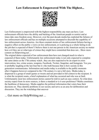 Law Enforcement Is Empowered With The Highest...
Law Enforcement is empowered with the highest responsibility any man can have. Law
enforcement officials have the ability and backing of the American people to restrict and at
times take ones freedom away. However, over the past decade media has exploited the failures of
law enforcement officials and has on multiple occasions attempted to discredit the capability of
law enforcement across America. Are these constant stories of law enforcement failures having a
negative effect on the public s views on law enforcement, or is policing as a whole failing to do
the job that is expected of them? I believe there is not one person in the American society no matter
how evil they are or what type of crimes they might have committed that does not... Show more
content on Helpwriting.net ...
The original duties expected of law enforcement then have not changed much in what is
expected of them today. Unfortunately law enforcement today is not only expected to complete
the same duties as the 17th century watch , they are also expected to be an expert in crisis
intervention, law, crime scenes, weapons, Facebook, Twitter, Snapchat, and Instagram. Yes you
re probably laughing at the last four but it s the truth because that is how society in this
generation communicates. Information and media today is available to the public moments
after it happens however compared to the 17th century it s not a full story. Media today is
dispersed in a group of small quotes or tweets and not provided in full context to the recipient. It
is what the recipient wants, a brief explanation of what has occurred and who was at fault.
Unfortunately most law enforcement stories cannot be told in such an easy context. So what does
society expect from its news sources, is there a standard or is it user preference? Media constitutes
the backbone of democracy. Media supplies the political information that voters base their
decisions on. They identify problems in our society and serve as an area for deliberation and
discussion. They are the watchdogs that uncover
... Get more on HelpWriting.net ...
 
