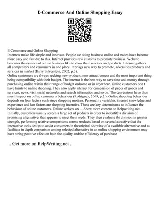 E-Commerce And Online Shopping Essay
E Commerce and Online Shopping
Internets make life simple and innovate. People are doing business online and trades have become
more easy and fast due to this. Internet provides new customs to promote business. Website
becomes the essence of online business like to show their services and products. Internet gathers
all competitors and consumers in one place. It brings new way to promote, adversities products and
services in market (Barry Silverstein, 2002, p.3).
Online customers are always seeking new products, new attractiveness and the most important thing
being compatibility with their budget. The internet is the best way to save time and money through
purchasing online within their range of budget on home or in anywhere. Online customers don t
have limits to online shopping. They also apply internet for comparison of prices of goods and
services, news, visit social networks and search information and so on. The depressions have thus
much impact on online customer s behaviour (Rodriguez, 2009, p.3.). Online shopping behaviour
depends on four factors such since shopping motives. Personality variables, internet knowledge and
experience and last factors are shopping incentive. These are key determinants to influence the
behaviour of online customers. Online seekers are ... Show more content on Helpwriting.net ...
Initially, customers usually screen a large set of products in order to indentify a division of
promising alternatives that appears to meet their needs. They then evaluate the division in greater
strength, performing relative comparisons across products based on several attractive that the
interactive tools design to assist consumers in the original showing of a available alternative and to
facilitate in depth comparison among selected alternative in an online shopping environment may
have string positive effect on both the quality and the efficiency of purchase
... Get more on HelpWriting.net ...
 