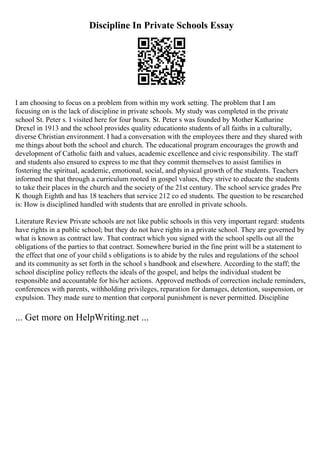 Discipline In Private Schools Essay
I am choosing to focus on a problem from within my work setting. The problem that I am
focusing on is the lack of discipline in private schools. My study was completed in the private
school St. Peter s. I visited here for four hours. St. Peter s was founded by Mother Katharine
Drexel in 1913 and the school provides quality educationto students of all faiths in a culturally,
diverse Christian environment. I had a conversation with the employees there and they shared with
me things about both the school and church. The educational program encourages the growth and
development of Catholic faith and values, academic excellence and civic responsibility. The staff
and students also ensured to express to me that they commit themselves to assist families in
fostering the spiritual, academic, emotional, social, and physical growth of the students. Teachers
informed me that through a curriculum rooted in gospel values, they strive to educate the students
to take their places in the church and the society of the 21st century. The school service grades Pre
K though Eighth and has 18 teachers that service 212 co ed students. The question to be researched
is: How is disciplined handled with students that are enrolled in private schools.
Literature Review Private schools are not like public schools in this very important regard: students
have rights in a public school; but they do not have rights in a private school. They are governed by
what is known as contract law. That contract which you signed with the school spells out all the
obligations of the parties to that contract. Somewhere buried in the fine print will be a statement to
the effect that one of your child s obligations is to abide by the rules and regulations of the school
and its community as set forth in the school s handbook and elsewhere. According to the staff; the
school discipline policy reflects the ideals of the gospel, and helps the individual student be
responsible and accountable for his/her actions. Approved methods of correction include reminders,
conferences with parents, withholding privileges, reparation for damages, detention, suspension, or
expulsion. They made sure to mention that corporal punishment is never permitted. Discipline
... Get more on HelpWriting.net ...
 