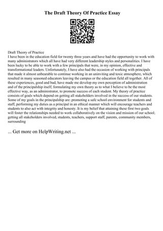 The Draft Theory Of Practice Essay
Draft Theory of Practice
I have been in the education field for twenty three years and have had the opportunity to work with
many administrators which all have had very different leadership styles and personalities. I have
been lucky to be able to work with a few principals that were, in my opinion, effective and
transformational leaders. Unfortunately, I have also had the occasion of working with principals
that made it almost unbearable to continue working in an uninviting and toxic atmosphere, which
resulted in many seasoned educators leaving the campus or the education field all together. All of
these experiences, good and bad, have made me develop my own perception of administration
and of the principalship itself; formulating my own theory as to what I believe to be the most
effective way, as an administrator, to promote success of each student. My theory of practice
consists of goals which depend on getting all stakeholders involved in the success of our students.
Some of my goals in the principalship are: promoting a safe school environment for students and
staff, performing my duties as a principal in an ethical manner which will encourage teachers and
students to also act with integrity and honesty. It is my belief that attaining these first two goals
will foster the relationships needed to work collaboratively on the vision and mission of our school;
getting all stakeholders involved, students, teachers, support staff, parents, community members,
surrounding
... Get more on HelpWriting.net ...
 