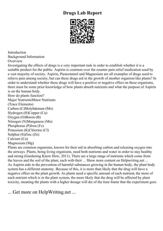 Drugs Lab Report
Introduction
Background Information
Overview
Investigating the effects of drugs is a very important task in order to establish whether it is a
suitable product for the public. Aspirin is common over the counter pain relief medication used by
a vast majority of society. Aspirin, Paracetamol and Magnesium are all examples of drugs used to
relieve pain among society, but can these drugs aid in the growth of another organism like plants? In
order to understand whether these drugs will have a positive or negative effect on these organisms,
there must be some prior knowledge of how plants absorb nutrients and what the purpose of Aspirin
is on the human body.
How do plants function?
Major NutrientsMinor Nutrients
(Trace Elements)
Carbon (C)Molybdenum (Mo)
Hydrogen (H)Copper (Cu)
Oxygen (O)Boron (B)
Nitrogen (N)Manganese (Mn)
Phosphorus (P)Iron (Fe)
Potassium (K)Chlorine (Cl)
Sulphur (S)Zinc (Zn)
Calcium (Ca)
Magnesium (Mg)
Plants are common organisms, known for their aid in absorbing carbon and releasing oxygen into
the airways. Plants, being living organisms, need both nutrients and water in order to stay healthy
and strong (Gardening Know How, 2011). There are a large range of nutrients which come from
the leaves and the soil of the plant, each with their ... Show more content on Helpwriting.net ...
As Aspirin aids in the prevention of harmful substances growing in the human body, the plant body
system has a different anatomy. Because of this, it is more than likely that the drug will have a
negative effect on the plant growth. As plants need a specific amount of each nutrient, the more of
each nutrient which is in the plant system, the more likely that the drug will be affected by plant
toxicity, meaning the plants with a higher dosage will die of the time frame that the experiment goes
... Get more on HelpWriting.net ...
 