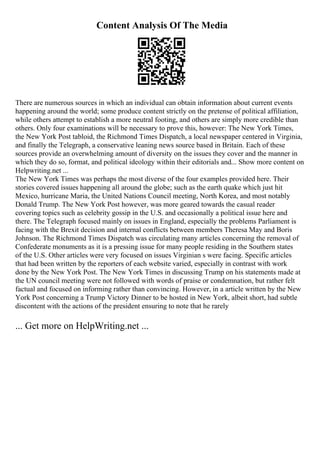 Content Analysis Of The Media
There are numerous sources in which an individual can obtain information about current events
happening around the world; some produce content strictly on the pretense of political affiliation,
while others attempt to establish a more neutral footing, and others are simply more credible than
others. Only four examinations will be necessary to prove this, however: The New York Times,
the New York Post tabloid, the Richmond Times Dispatch, a local newspaper centered in Virginia,
and finally the Telegraph, a conservative leaning news source based in Britain. Each of these
sources provide an overwhelming amount of diversity on the issues they cover and the manner in
which they do so, format, and political ideology within their editorials and... Show more content on
Helpwriting.net ...
The New York Times was perhaps the most diverse of the four examples provided here. Their
stories covered issues happening all around the globe; such as the earth quake which just hit
Mexico, hurricane Maria, the United Nations Council meeting, North Korea, and most notably
Donald Trump. The New York Post however, was more geared towards the casual reader
covering topics such as celebrity gossip in the U.S. and occasionally a political issue here and
there. The Telegraph focused mainly on issues in England, especially the problems Parliament is
facing with the Brexit decision and internal conflicts between members Theresa May and Boris
Johnson. The Richmond Times Dispatch was circulating many articles concerning the removal of
Confederate monuments as it is a pressing issue for many people residing in the Southern states
of the U.S. Other articles were very focused on issues Virginian s were facing. Specific articles
that had been written by the reporters of each website varied, especially in contrast with work
done by the New York Post. The New York Times in discussing Trump on his statements made at
the UN council meeting were not followed with words of praise or condemnation, but rather felt
factual and focused on informing rather than convincing. However, in a article written by the New
York Post concerning a Trump Victory Dinner to be hosted in New York, albeit short, had subtle
discontent with the actions of the president ensuring to note that he rarely
... Get more on HelpWriting.net ...
 