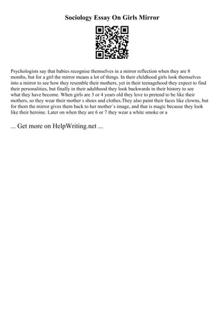Sociology Essay On Girls Mirror
Psychologists say that babies recognise themselves in a mirror reflection when they are 8
months, but for a girl the mirror means a lot of things. In their childhood girls look themselves
into a mirror to see how they resemble their mothers, yet in their teenagehood they expect to find
their personalities, but finally in their adulthood they look backwards in their history to see
what they have become. When girls are 3 or 4 years old they love to pretend to be like their
mothers, so they wear their mother s shoes and clothes.They also paint their faces like clowns, but
for them the mirror gives them back to her mother`s image, and that is magic because they look
like their heroine. Later on when they are 6 or 7 they wear a white smoke or a
... Get more on HelpWriting.net ...
 