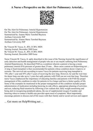 A Nurse s Perspective on the Alert for Pulmonary Arterial...
On The Alert for Pulmonary Arterial Hypertension
On The Alert for Pulmonary Arterial Hypertension
Summarized by: Joanne Marie Tarrobal Baynosa
Arellano University INP
Summarized by: Joanne Marie Tarrobal Baynosa
Arellano University INP
By Vincent M. Vacca, Jr., RN, CCRN, MSN
Nursing Journal, December 2009 Issue
By Vincent M. Vacca, Jr., RN, CCRN, MSN
Nursing Journal, December 2009 Issue
Nurse Vincent M. Vacca, Jr. aptly described in this issue of the Nursing Journal the significance of
early detection and health management of people who are or are maybe suffering from Pulmonary
Arterial Hypertension. He described PAH as a condition wherein a patient is having a mean
pulmonary arterial (PA) pressure of greater than 25 mm... Show more content on Helpwriting.net ...
A lung or heart transplant is then recommended for patients whose condition doesn t improve or
worsens. The survival rate according to nurse Vacca for patients receiving lung transplant is
74% after 1 year and 45% after 5 years of receiving the new lung. However, he said the wait time
for donor lung can take up to 3 years but sadly patients with PAH can not wait that long. Therefore
nurse Vacca emphasized the importance of educating families and patients with PAH the proper
management of this condition in order for patients to live longer and have a better quality of life.
Some of the examples he mentioned in the proper management of this condition includes proper
administration of medication including knowing its side effects, appropriate planning of activities
and rest, reducing fluid retention by following a low sodium diet, daily weight monitoring and
being alert in recognizing peripheral edema, the use of supplemental oxygen if needed, and
knowing when to contact a health care provider upon onset of symptoms. Most importantly,
encourage patients to discuss end of life issues with their family and/or social services and support
... Get more on HelpWriting.net ...
 