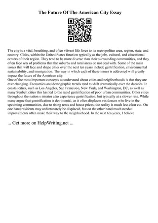 The Future Of The American City Essay
The city is a vital, breathing, and often vibrant life force to its metropolitan area, region, state, and
country. Cities, within the United States function typically as the jobs, cultural, and educational
centers of their region. They tend to be more diverse than their surrounding communities, and they
often face sets of problems that the suburbs and rural areas do not deal with. Some of the main
issues that will face and shape cities over the next ten years include gentrification, environmental
sustainability, and immigration. The way in which each of these issues is addressed will greatly
impact the future of the American city.
One of the most important concepts to understand about cities and neighborhoods is that they are
ever changing. Economics and demographic trends tend to shift dramatically over the decades. In
coastal cities, such as Los Angeles, San Francisco, New York, and Washington, DC, as well as
many Sunbelt cities this has led to the rapid gentrification of poor urban communities. Other cities
throughout the nation s interior also experience gentrification, but typically at a slower rate. While
many argue that gentrification is detrimental, as it often displaces residences who live in the
upcoming communities, due to rising rents and house prices, the reality is much less clear cut. On
one hand residents may unfortunately be displaced, but on the other hand much needed
improvements often make their way to the neighborhood. In the next ten years, I believe
... Get more on HelpWriting.net ...
 