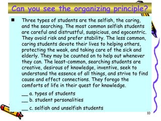 Can you see the organizing principle? Three types of students are the selfish, the caring, and the searching. The most common selfish students are careful and distrustful, suspicious, and egocentric. They avoid risk and prefer stability. The less common, caring students devote their lives to helping others, protecting the weak, and taking care of the sick and elderly. They may be counted on to help out whenever they can. The least-common, searching students are creative, desirous of knowledge, inventive, seek to understand the essence of all things, and strive to find cause and effect connections. They forego the comforts of life in their quest for knowledge.  __ a. types of students __ b. student personalities __ c. selfish and unselfish students   