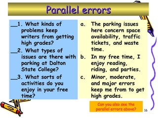 Parallel errors __1. What kinds of problems keep writers from getting high grades? __2. What types of issues are there with parking at Dalton State College? __3. What sorts of activities do you enjoy in your free time? The parking issues here concern space availability, traffic tickets, and waste time. In my free time, I enjoy reading, riding, and parties. Minor, moderate, and major errors keep me from to get high grades. Can you also see the parallel errors above? 