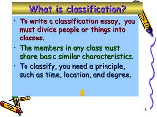 What is classification? To write a classification essay,  you must divide people or things into classes. The members in any class must share basic similar characteristics. To classify, you need a principle, such as time, location, and degree. 