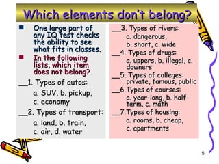 Which elements don’t belong? __3 . Types of rivers: a. dangerous,  b. short, c. wide __4. Types of drugs:  a. uppers, b. illegal, c. downers __5. Types of colleges: private, famous, public __6.Types of courses:  a. year-long, b. half-term, c. math __7.Types of housing:  a. rooms, b. cheap,  c. apartments One large part of any IQ test checks the ability to see what fits in classes. In the following lists, which item does not belong? __1. Types of autos:  a. SUV, b. pickup,  c. economy __2. Types of transport:  a. land, b. train,  c. air, d. water 