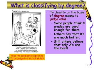 To classify on the basis of  degree  means to  judge value. Some people think C grades are good enough for them. Others say that B’s are much better. Still others believe that only A’s are the best! Was the candidate expecting To be judged on his ball skills? What is classifying by degree? 