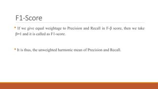 F1-Score
 If we give equal weightage to Precision and Recall in F-β score, then we take
β=1 and it is called as F1-score.
 It is thus, the unweighted harmonic mean of Precision and Recall.
 