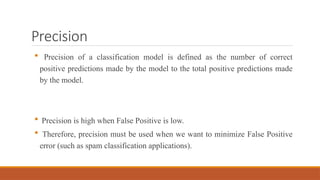 Precision
 Precision of a classification model is defined as the number of correct
positive predictions made by the model to the total positive predictions made
by the model.
 Precision is high when False Positive is low.
 Therefore, precision must be used when we want to minimize False Positive
error (such as spam classification applications).
 