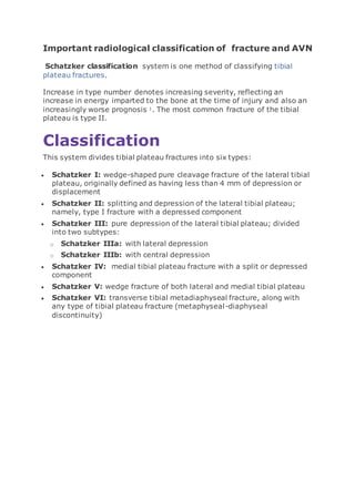 Important radiological classification of fracture and AVN
Schatzker classification system is one method of classifying tibial
plateau fractures.
Increase in type number denotes increasing severity, reflecting an
increase in energy imparted to the bone at the time of injury and also an
increasingly worse prognosis 1. The most common fracture of the tibial
plateau is type II.
Classification
This system divides tibial plateau fractures into six types:
 Schatzker I: wedge-shaped pure cleavage fracture of the lateral tibial
plateau, originally defined as having less than 4 mm of depression or
displacement
 Schatzker II: splitting and depression of the lateral tibial plateau;
namely, type I fracture with a depressed component
 Schatzker III: pure depression of the lateral tibial plateau; divided
into two subtypes:
o Schatzker IIIa: with lateral depression
o Schatzker IIIb: with central depression
 Schatzker IV: medial tibial plateau fracture with a split or depressed
component
 Schatzker V: wedge fracture of both lateral and medial tibial plateau
 Schatzker VI: transverse tibial metadiaphyseal fracture, along with
any type of tibial plateau fracture (metaphyseal-diaphyseal
discontinuity)
 