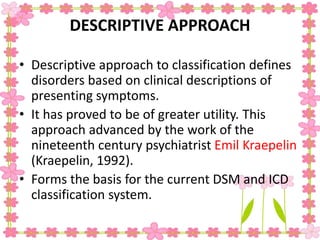 DESCRIPTIVE APPROACH
• Descriptive approach to classification defines
disorders based on clinical descriptions of
presenting symptoms.
• It has proved to be of greater utility. This
approach advanced by the work of the
nineteenth century psychiatrist Emil Kraepelin
(Kraepelin, 1992).
• Forms the basis for the current DSM and ICD
classification system.
 