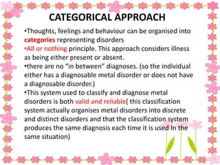 •Thoughts, feelings and behaviour can be organised into
categories representing disorders
•All or nothing principle. This approach considers illness
as being either present or absent.
•there are no “in between” diagnoses. (so the individual
either has a diagnosable metal disorder or does not have
a diagnosable disorder.)
•This system used to classify and diagnose metal
disorders is both valid and reliable( this classification
system actually organises metal disorders into discrete
and distinct disorders and that the classification system
produces the same diagnosis each time it is used In the
same situation)
CATEGORICAL APPROACH
 