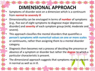 DIMENSIONAL APPROACH
• Symptoms of disorder exist on a dimension which is a continuum
from normal to severely ill
• Dimensionality can be envisaged in terms of number of symptoms
(e.g., five out of eight symptoms to diagnose major depressive
disorder) and severity of each symptom group (mild, moderate and
severe).
• This approach classifies the mental disorders that quantifies a
person’s symptoms with numerical values on one or more scales
or continuums, rather than assigning them to a mental disorder
category.
• Diagnosis then becomes not a process of deciding the presence or
absence of a symptom or disorder but rather the degree to which a
particular characteristic is present.
• The dimensional approach suggests that symptoms may be present
in normal as well as in ill.
 