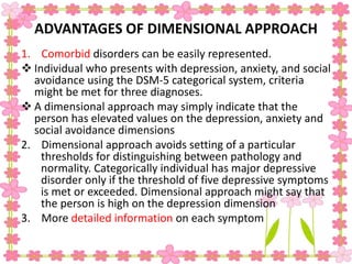 ADVANTAGES OF DIMENSIONAL APPROACH
1. Comorbid disorders can be easily represented.
 Individual who presents with depression, anxiety, and social
avoidance using the DSM-5 categorical system, criteria
might be met for three diagnoses.
 A dimensional approach may simply indicate that the
person has elevated values on the depression, anxiety and
social avoidance dimensions
2. Dimensional approach avoids setting of a particular
thresholds for distinguishing between pathology and
normality. Categorically individual has major depressive
disorder only if the threshold of five depressive symptoms
is met or exceeded. Dimensional approach might say that
the person is high on the depression dimension
3. More detailed information on each symptom
 