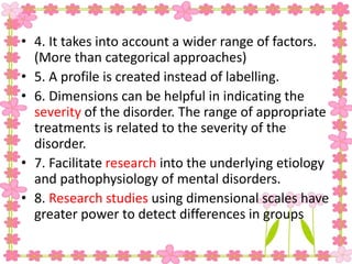 • 4. It takes into account a wider range of factors.
(More than categorical approaches)
• 5. A profile is created instead of labelling.
• 6. Dimensions can be helpful in indicating the
severity of the disorder. The range of appropriate
treatments is related to the severity of the
disorder.
• 7. Facilitate research into the underlying etiology
and pathophysiology of mental disorders.
• 8. Research studies using dimensional scales have
greater power to detect differences in groups
 