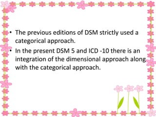 • The previous editions of DSM strictly used a
categorical approach.
• In the present DSM 5 and ICD -10 there is an
integration of the dimensional approach along
with the categorical approach.
 