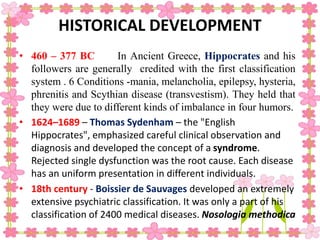 HISTORICAL DEVELOPMENT
• 460 – 377 BC In Ancient Greece, Hippocrates and his
followers are generally credited with the first classification
system . 6 Conditions -mania, melancholia, epilepsy, hysteria,
phrenitis and Scythian disease (transvestism). They held that
they were due to different kinds of imbalance in four humors.
• 1624–1689 – Thomas Sydenham – the "English
Hippocrates", emphasized careful clinical observation and
diagnosis and developed the concept of a syndrome.
Rejected single dysfunction was the root cause. Each disease
has an uniform presentation in different individuals.
• 18th century - Boissier de Sauvages developed an extremely
extensive psychiatric classification. It was only a part of his
classification of 2400 medical diseases. Nosologia methodica
 