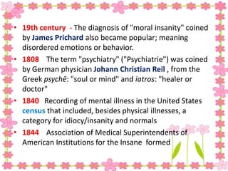 • 19th century - The diagnosis of "moral insanity" coined
by James Prichard also became popular; meaning
disordered emotions or behavior.
• 1808 The term "psychiatry" ("Psychiatrie") was coined
by German physician Johann Christian Reil , from the
Greek psychē: "soul or mind" and iatros: "healer or
doctor"
• 1840 Recording of mental illness in the United States
census that included, besides physical illnesses, a
category for idiocy/insanity and normals
• 1844 Association of Medical Superintendents of
American Institutions for the Insane formed
 