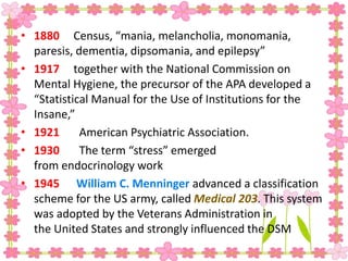• 1880 Census, “mania, melancholia, monomania,
paresis, dementia, dipsomania, and epilepsy”
• 1917 together with the National Commission on
Mental Hygiene, the precursor of the APA developed a
“Statistical Manual for the Use of Institutions for the
Insane,”
• 1921 American Psychiatric Association.
• 1930 The term “stress” emerged
from endocrinology work
• 1945 William C. Menninger advanced a classification
scheme for the US army, called Medical 203. This system
was adopted by the Veterans Administration in
the United States and strongly influenced the DSM
 