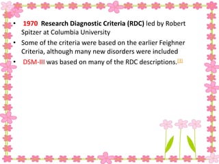 • 1970 Research Diagnostic Criteria (RDC) led by Robert
Spitzer at Columbia University
• Some of the criteria were based on the earlier Feighner
Criteria, although many new disorders were included
• DSM-III was based on many of the RDC descriptions.[3]
 