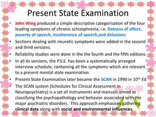 Present State Examination
• John Wing produced a simple descriptive categorisation of the four
leading symptoms of chronic schizophrenia, i.e. flatness of affect,
poverty of speech, incoherence of speech,and delusions
• Sections dealing with neurotic symptoms were added in the second
and third versions.
• Reliability studies were done in the the fourth and the fifth editions.
• In all its versions, the P.S.E. has been a systematically arranged
interview schedule, containing all the symptoms which are relevant
to a present mental state examination.
• Present State Examination later became the SCAN in 1990 in 10th Ed
• The SCAN system (Schedules for Clinical Assessment in
Neuropsychiatry) is a set of instruments and manuals aimed at
classifying the psychopathology and behavior associated with the
major psychiatric disorders . This approach emphasises gathering
clinical data along with social and environmental influences.
 