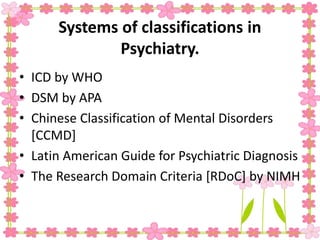 Systems of classifications in
Psychiatry.
• ICD by WHO
• DSM by APA
• Chinese Classification of Mental Disorders
[CCMD]
• Latin American Guide for Psychiatric Diagnosis
• The Research Domain Criteria [RDoC] by NIMH
 