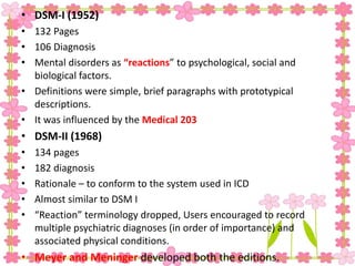 • DSM-I (1952)
• 132 Pages
• 106 Diagnosis
• Mental disorders as “reactions” to psychological, social and
biological factors.
• Definitions were simple, brief paragraphs with prototypical
descriptions.
• It was influenced by the Medical 203
• DSM-II (1968)
• 134 pages
• 182 diagnosis
• Rationale – to conform to the system used in ICD
• Almost similar to DSM I
• “Reaction” terminology dropped, Users encouraged to record
multiple psychiatric diagnoses (in order of importance) and
associated physical conditions.
• Meyer and Meninger developed both the editions.
 