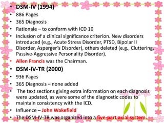 • DSM-IV (1994)
• 886 Pages
• 365 Diagnosis
• Rationale – to conform with ICD 10
• Inclusion of a clinical significance criterion. New disorders
introduced (e.g., Acute Stress Disorder, PTSD, Bipolar II
Disorder, Asperger’s Disorder), others deleted (e.g., Cluttering,
Passive-Aggressive Personality Disorder).
• Allen Francis was the Chairman.
• DSM-IV-TR (2000)
• 936 Pages
• 365 Diagnosis – none added
• The text sections giving extra information on each diagnosis
were updated, as were some of the diagnostic codes to
maintain consistency with the ICD.
• Influence – John Wakefield
• The DSM-IV-TR was organized into a five-part axial system.
 