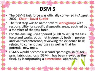 DSM 5
• The DSM-5 task force was officially convened in August
2007. Chair – David Kupfer
• The first step was to name several workgroups with
responsibility for specific diagnostic areas, each led by
a member of the task force.
• For the ensuing 5-year period (2008 to 2013) the task
force and workgroups met frequently both in person
and via teleconference, reviewing the evidence base
related to current diagnoses as well as that for
potential new ones.
• DSM-5 would become a second “paradigm shift” for
psychiatric diagnosis (DSM-III has been viewed as the
first), by incorporating a dimensional approach.
 