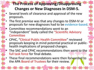 The Process of Approving/Disapproving
Changes or New Diagnoses in DSM-5.
• Several levels of clearance and approval of the new
proposals.
• The first premise was that any changes to DSM-IV or
proposals for new diagnoses had to be evidence-based.
• Committee recommendations went to an
“independent” body called the “Scientific Advisory
Committee
• CPHC, “Clinical Public Health Committee” reviewed
proposals keeping in mind potential practical or public-
health implications of proposed changes.
• The SAC and CPHC recommendations then went to the
full task force for final debate.
• These final recommendations were then forwarded to
the APA Board of Trustees for their review.
 