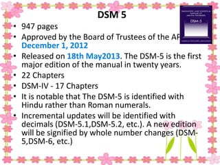DSM 5
• 947 pages
• Approved by the Board of Trustees of the APA on
December 1, 2012
• Released on 18th May2013. The DSM-5 is the first
major edition of the manual in twenty years.
• 22 Chapters
• DSM-IV - 17 Chapters
• It is notable that The DSM-5 is identified with
Hindu rather than Roman numerals.
• Incremental updates will be identified with
decimals (DSM-5.1,DSM-5.2, etc.). A new edition
will be signified by whole number changes (DSM-
5,DSM-6, etc.)
 