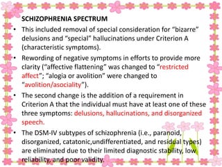 SCHIZOPHRENIA SPECTRUM
• This included removal of special consideration for “bizarre”
delusions and “special” hallucinations under Criterion A
(characteristic symptoms).
• Rewording of negative symptoms in efforts to provide more
clarity (“affective flattening” was changed to “restricted
affect”; “alogia or avolition” were changed to
“avolition/asociality”).
• The second change is the addition of a requirement in
Criterion A that the individual must have at least one of these
three symptoms: delusions, hallucinations, and disorganized
speech.
• The DSM-IV subtypes of schizophrenia (i.e., paranoid,
disorganized, catatonic,undifferentiated, and residual types)
are eliminated due to their limited diagnostic stability, low
reliability, and poor validity.
 