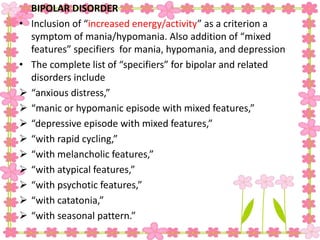 BIPOLAR DISORDER
• Inclusion of “increased energy/activity” as a criterion a
symptom of mania/hypomania. Also addition of “mixed
features” specifiers for mania, hypomania, and depression
• The complete list of “specifiers” for bipolar and related
disorders include
 “anxious distress,”
 “manic or hypomanic episode with mixed features,”
 “depressive episode with mixed features,”
 “with rapid cycling,”
 “with melancholic features,”
 “with atypical features,”
 “with psychotic features,”
 “with catatonia,”
 “with seasonal pattern.”
 